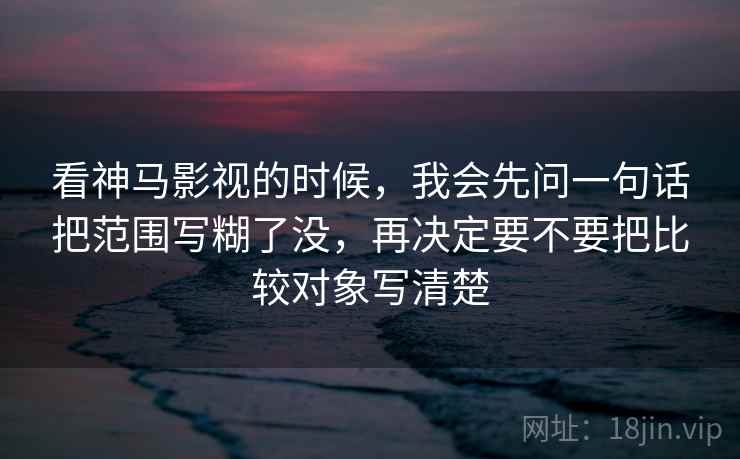 看神马影视的时候，我会先问一句话把范围写糊了没，再决定要不要把比较对象写清楚