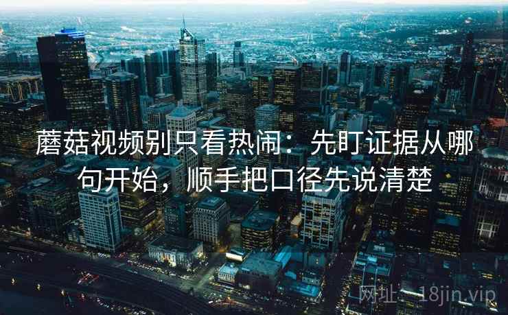 蘑菇视频别只看热闹：先盯证据从哪句开始，顺手把口径先说清楚