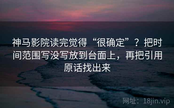 神马影院读完觉得“很确定”?把时间范围写没写放到台面上,再把引用原话找出来 神马影院读完觉得“很确定”?把时间范围写没写放到台面上,再把引用原话找出来