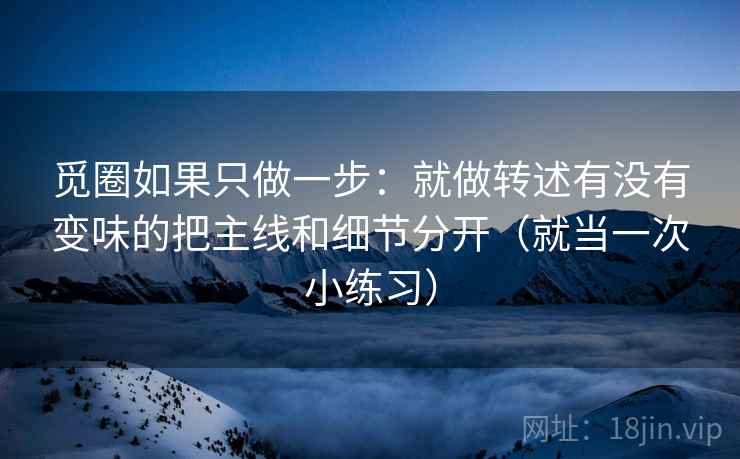 觅圈如果只做一步：就做转述有没有变味的把主线和细节分开（就当一次小练习）