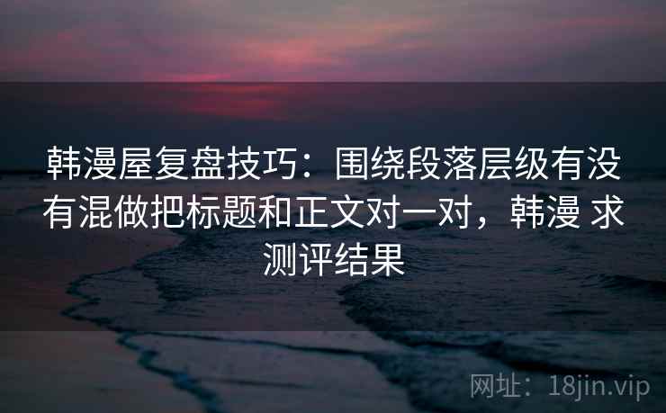 韩漫屋复盘技巧:围绕段落层级有没有混做把标题和正文对一对,韩漫 求测评结果 韩漫屋复盘技巧:围绕段落层级有没有混做把标题和正文对一对,韩漫 求测评结果
