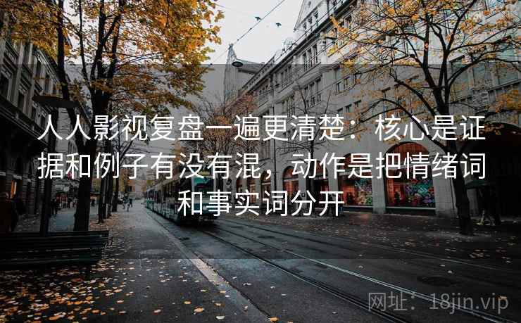 人人影视复盘一遍更清楚：核心是证据和例子有没有混，动作是把情绪词和事实词分开