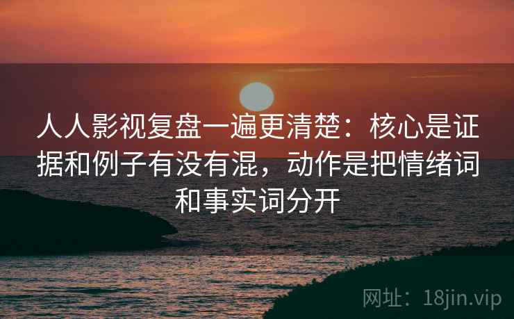 人人影视复盘一遍更清楚：核心是证据和例子有没有混，动作是把情绪词和事实词分开